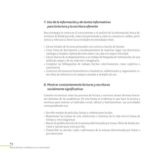 64
Reescribiendo la biblioteca en la diversidad
7. Uso de la información y de textos informativos
para la lectura y la escritura eferente
Esta estrategia se centra en el conocimiento y el análisis de la información; busca de-
terminar de dónde procede, cómo está presentada y cómo se constata su validez, perti-
nencia y relevancia. Entre las actividades recomendadas están:
•	 Llevar listados de lecturas personales con correcta citación de fuentes.
•	 Crear listas de descriptores y encabezamientos de materias. Jugar con directorios,
catálogos y listados explorando estos datos con cada vez mayor velocidad.
•	 Llevar diarios de acompañamiento a un trabajo de búsqueda de información, de una
salida de campo o de un viaje real o imaginario.
•	 Compilar las bibliografías de trabajos hechos colectivamente, como copleríos o
cancioneros.
•	 Construir diccionarios humorísticos o fantásticos, alfabetizarlos y organizarlos co­
mo obras de referencia con campos, entradas y ejemplos de uso.
8. Mostrar constantemente lecturas y escrituras
socialmente significativas
Consiste en mostrar cómo los procesos de lectura y escritura tienen diversas funcio-
nes distintas de las académicas. De esta forma se evidencia lo que hace la lectura y
escritura para insertar al individuo social, laboral y familiarmente. Las actividades
correspondientes son:
•	 Escribir reseñas de películas, fiestas y celebraciones locales.
•	 Representar las tramas de cine, telenovelas o historias de la vida real en líneas de
tiempo y otros diagramas.
•	 Buscar la palabra favorita de la semana determinada por temas, libros de donde pro-
viene y razones para votar por ella.
•	 Transcribir la canción, copla o adivinanza de la semana determinada por temas o
por emociones.
 