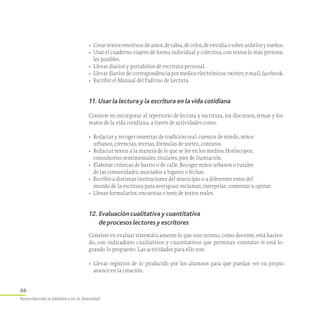 66
Reescribiendo la biblioteca en la diversidad
•	 Creartextosemotivos:deamor,derabia,decelos,deenvidiaosobreanhelosysueños.
•	 Usar el cuaderno viajero de forma individual y colectiva, con textos lo más persona-
les posibles.
•	 Llevar diarios y portafolios de escritura personal.
•	 Llevar diarios de correspondencia por medios electrónicos: twitter, e-mail, facebook.
•	 Escribir el Manual del Padrino de Lectura.
11. Usar la lectura y la escritura en la vida cotidiana
Consiste en incorporar al repertorio de lectura y escritura, los discursos, temas y for-
matos de la vida cotidiana, a través de actividades como:
•	 Redactar y recoger muestras de tradición oral: cuentos de miedo, mitos
urbanos, creencias, recetas, fórmulas de sorteo, conjuros.
•	 Redactar textos a la manera de lo que se lee en los medios: Horóscopos,
consultorios sentimentales, titulares, pies de ilustración.
•	 Elaborar crónicas de barrio o de calle. Recoger mitos urbanos o rurales
de las comunidades, asociados a lugares o fechas.
•	 Escribir a distintas instituciones del municipio o a diferentes entes del
mundo de la escritura para averiguar, reclamar, interpelar, comentar u opinar.
•	 Llenar formularios, encuestas o tests de textos reales.
12. Evaluación cualitativa y cuantitativa
de procesos lectores y escritores
Consiste en evaluar sistemáticamente lo que uno mismo, como docente, está hacien-
do, con indicadores cualitativos y cuantitativos que permitan constatar si está lo-
grando lo propuesto. Las actividades para ello son:
•	 Llevar registros de lo producido por los alumnos para que puedan ver su propio
avance en la creación.
 