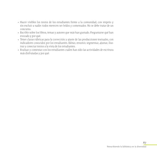 67
Reescribiendo la biblioteca en la diversidad
•	 Hacer visibles los textos de los estudiantes frente a la comunidad, con respeto y
sin excluir a nadie: todos merecen ser leídos y comentados. No se debe tratar de un
concurso.
•	 Escribir sobre los libros, temas y autores que más han gustado. Preguntarse qué han
evocado y por qué.
•	 Tener claras rúbricas para la corrección y ajuste de las producciones textuales, con
indicadores conocidos por los estudiantes. Editar, resumir, segmentar, ajustar, ilus-
trar y conectar textos a la vista de los estudiantes.
•	 Evaluar y comentar con los estudiantes cuáles han sido las actividades de escritura
más disfrutadas y por qué.
 