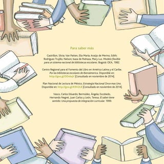 68
Reescribiendo la biblioteca en la diversidad
Para saber más
Castrillon, Silvia; Van Patten, Elia María; Araújo de Merino, Edith;
Rodríguez Trujillo, Nelson; Isaza de Pedraza, Mary Luz. Modelo flexible
para un sistema nacional de bibliotecas escolares. Bogotá: OEA, 1982.
Centro Regional para el Fomento del Libro en América Latina y el Caribe.
Por las bibliotecas escolares de Iberoámerica. Disponible en:
http://goo.gl/DDxbqV [Consultado en noviembre de 2014].
Plan Nacional de Lectura de México. Estrategia Nacional Once mas Uno.
Disponible en: http://goo.gl/K9V2L8 [Consultado en noviembre de 2014].
Vasco, Carlos Eduardo; Bermúdez, Ángela; Escobedo,
Hernando Negret, Juan Carlos y León, Teresa. El saber tiene
sentido: Una propuesta de integración curricular. 1999.
 