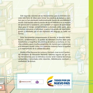 Este segundo volumen de las Herramientas para la biblioteca es-
colar está lleno de ideas para revisar las prácticas de lectura y escri-
tura que se han planteado tradicionalmente dentro de una biblioteca
escolar. Está basado sobre la noción de que la biblioteca es un espacio
de ejercicio de la ciudadanía, pero también un espacio de aprendizaje
ideal para el trabajo complementario y planeado entre pares; para
la lectura recreativa e individual, y para el desarrollo de repertorios,
gustos y afinidades por el uso expresivo del lenguaje en todas sus
formas.
Estas herramientas proporcionarán al docente, al docente biblio-
tecario, al bibliotecario y al auxiliar de biblioteca muchas ideas para
transformar y resignificar las prácticas de lectura y escritura, en mu-
chos ámbitos y para muchos propósitos; de manera que se posicione
a la biblioteca escolar como una poderosa instancia hacia la equidad
y el mejoramiento de la calidad educativa.
Desde el Plan Nacional de Lectura y Escritura «Leer es mi Cuento»,
del Ministerio de Educación Nacional, estamos seguros de que es-
tas Herramientas para la biblioteca escolar serán material de lectura
compartida y comentada entre docentes, bibliotecarios escolares y
mediadores de lectura.
Libertad y Orden
 