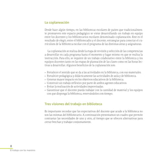 8
El trabajo con los maestros
La coplaneación
Desde hace algún tiempo, en las bibliotecas escolares de países que tradicionalmen-
te promueven este espacio pedagógico se viene desarrollando un trabajo en equipo
entre los docentes y los bibliotecarios escolares denominado coplaneación. Este es el
resultado de elegir, entre el bibliotecadio y el docente, estrategias para conectar el cu-
rrículum de la biblioteca escolar con el programa de las distintas áreas y asignaturas.
La coplaneación se realiza desde la etapa de revisión y selección de las competencias
a desarrollar en cada programa hasta el momento y lugar mismo en que se realiza la
instrucción. Para ello, se requiere de un trabajo colaborativo entre la biblioteca y los
equipos docentes tanto en las etapas de planeación de las clases como en las horas lec-
tivas a desarrollar. Algunos beneficios de la coplaneación son:
•	 Fortalecer el sentido que se da a las actividades en la biblioteca, con sus materiales.
•	 Fortalecer pedagógica y didácticamente las actividades de aula y de biblioteca.
•	 Generar mayor impacto en los objetivos educativos de la biblioteca.
•	 Construir un trabajo reflexivo por parte de ambos agentes educativos.
•	 Evitar la realización de actividades improvisadas.
•	 Garantizar que el docente pueda trabajar con la cantidad de material y los equipos
con que disponga la biblioteca, reservándolos con tiempo.
Tres visiones del trabajo en biblioteca
Es importante recordar que las expectativas del docente que acude a la biblioteca no
son las mismas del bibliotecario. A continuación presentamos un cuadro que permite
contrastar las necesidades de uno y otro, al tiempo que se ofrecen alternativas para
cerrar brechas y trabajar conjuntamente.
 