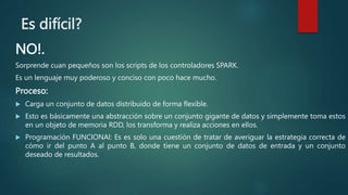 Es difícil?
NO!.
Sorprende cuan pequeños son los scripts de los controladores SPARK.
Es un lenguaje muy poderoso y conciso con poco hace mucho.
Proceso:
 Carga un conjunto de datos distribuido de forma flexible.
 Esto es básicamente una abstracción sobre un conjunto gigante de datos y simplemente toma estos
en un objeto de memoria RDD, los transforma y realiza acciones en ellos.
 Programación FUNCIONAl: Es es solo una cuestión de tratar de averiguar la estrategia correcta de
cómo ir del punto A al punto B, donde tiene un conjunto de datos de entrada y un conjunto
deseado de resultados.
 