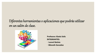 Diferentes herramientas o aplicaciones que podrás utilizar
en un salón de clase.
Profesora: Gisela Solís
INTEGRANTES:
◦ Leonel Batista
◦ Bileneth González
 