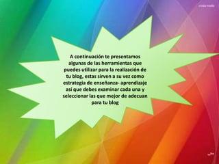 A continuación te presentamos 
algunas de las herramientas que 
puedes utilizar para la realización de 
tu blog, estas sirven a su vez como 
estrategia de enseñanza- aprendizaje 
así que debes examinar cada una y 
seleccionar las que mejor de adecuan 
para tu blog 
 