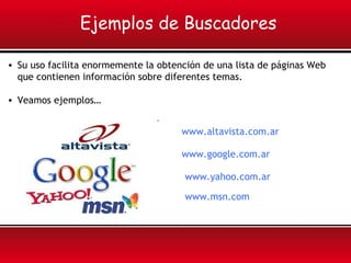 • Su uso facilita enormemente la obtención de una lista de páginas Web
que contienen información sobre diferentes temas.
• Veamos ejemplos…
Ejemplos de Buscadores
www.altavista.com.ar
www.google.com.ar
www.yahoo.com.ar
www.msn.com
 