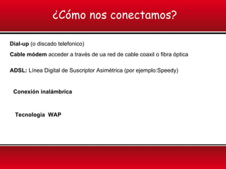 ¿Cómo nos conectamos?
Dial-up (o discado telefonico)
Cable módem acceder a través de ua red de cable coaxil o fibra óptica
ADSL: Línea Digital de Suscriptor Asimétrica (por ejemplo:Speedy)
Conexión inalámbrica
Tecnología WAP
 