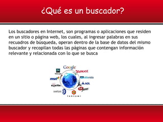 ¿Qué es un buscador?

Los buscadores en Internet, son programas o aplicaciones que residen
en un sitio o página web, los cuales, al ingresar palabras en sus
recuadros de búsqueda, operan dentro de la base de datos del mismo
buscador y recopilan todas las páginas que contengan información
relevante y relacionada con lo que se busca
 