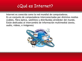 ¿Qué es Internet?
Internet es conocida como la red mundial de computadoras.
Es un conjunto de computadoras interconectadas por distintos medios
(cables, fibra óptica, satélites) y distribuidas alrededor del mundo.
Están dedicadas al intercambio de información multimedial (texto,
audio, videos, e imágenes)
 