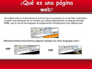 ¿Qué             es una página
                                  web?
Una página web es un documento (o archivo) que se encuentra en un servidor conectado a
la www. Está deseñada con un formato que utiliza habitualmente un lenguaje llamado
HTML que es uno de los lenguajes de programación utilizado para crear páginas web.




Alternativamente encontramos páginas creadas con otros lenguajes como :


 ASP
                                             PHP
 