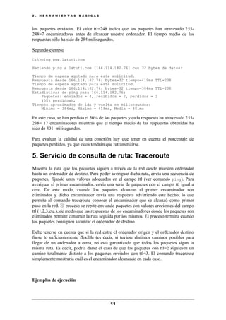 2 . H E R R A M I E N T A S B Á S I C A S
11
los paquetes enviados. El valor ttl=248 indica que los paquetes han atravesado 255-
248=7 encaminadores antes de alcanzar nuestro ordenador. El tiempo medio de las
respuestas sólo ha sido de 254 milisegundos.
Segundo ejemplo
C:>ping www.latuti.com
Haciendo ping a latuti.com [166.114.182.76] con 32 bytes de datos:
Tiempo de espera agotado para esta solicitud.
Respuesta desde 166.114.182.76: bytes=32 tiempo=419ms TTL=238
Tiempo de espera agotado para esta solicitud.
Respuesta desde 166.114.182.76: bytes=32 tiempo=384ms TTL=238
Estadísticas de ping para 166.114.182.76:
Paquetes: enviados = 4, recibidos = 2, perdidos = 2
(50% perdidos),
Tiempos aproximados de ida y vuelta en milisegundos:
Mínimo = 384ms, Máximo = 419ms, Media = 401ms
En este caso, se han perdido el 50% de los paquetes y cada respuesta ha atravesado 255-
238= 17 encaminadores mientras que el tiempo medio de las respuestas obtenidas ha
sido de 401 milisegundos.
Para evaluar la calidad de una conexión hay que tener en cuenta el porcentaje de
paquetes perdidos, ya que estos tendrán que retransmitirse.
5. Servicio de consulta de ruta: Traceroute
Muestra la ruta que los paquetes siguen a través de la red desde muestro ordenador
hasta un ordenador de destino. Para poder averiguar dicha ruta, envía una secuencia de
paquetes, fijando unos valores adecuados en el campo ttl (ver comando ping). Para
averiguar el primer encaminador, envía una serie de paquetes con el campo ttl igual a
cero. De este modo, cuando los paquetes alcanzan el primer encaminador son
eliminados y dicho encaminador envía una respuesta advirtiendo este hecho, lo que
permite al comando traceroute conocer el encaminador que se alcanzó como primer
paso en la red. El proceso se repite enviando paquetes con valores crecientes del campo
ttl (1,2,3,etc.), de modo que las respuestas de los encaminadores donde los paquetes son
eliminados permite construir la ruta seguida por los mismos. El proceso termina cuando
los paquetes consiguen alcanzar el ordenador de destino.
Debe tenerse en cuenta que si la red entre el ordenador origen y el ordenador destino
fuese lo suficientemente flexible (es decir, si tuviese distintos caminos posibles para
llegar de un ordenador a otro), no está garantizado que todos los paquetes sigan la
misma ruta. Es decir, podría darse el caso de que los paquetes con ttl=2 siguiesen un
camino totalmente distinto a los paquetes enviados con ttl=3. El comando traceroute
simplemente mostraría cuál es el encaminador alcanzado en cada caso.
Ejemplos de ejecución
 