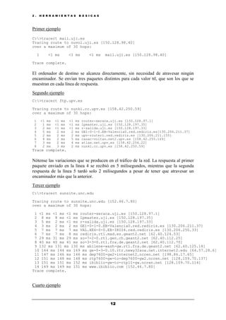 2 . H E R R A M I E N T A S B Á S I C A S
12
Primer ejemplo
C:>tracert mail.uji.es
Tracing route to nuvol.uji.es [150.128.98.40]
over a maximum of 30 hops:
1 <1 ms <1 ms <1 ms mail.uji.es [150.128.98.40]
Trace complete.
El ordenador de destino se alcanza directamente, sin necesidad de atravesar ningún
encaminador. Se envían tres paquetes distintos para cada valor ttl, que son los que se
muestran en cada línea de respuesta.
Segundo ejemplo
C:>tracert ftp.upv.es
Tracing route to nunki.cc.upv.es [158.42.250.59]
over a maximum of 30 hops:
1 <1 ms <1 ms <1 ms router-seraca.uji.es [150.128.97.1]
2 1 ms <1 ms <1 ms lpmaster.uji.es [150.128.197.35]
3 2 ms <1 ms <1 ms r-salida.uji.es [150.128.197.33]
4 5 ms 2 ms 2 ms GE1-0-1-0.EB-Valencia0.red.rediris.es[130.206.211.37]
5 2 ms 2 ms 2 ms upv-router1.red.rediris.es [130.206.211.155]
6 4 ms 2 ms 5 ms cauac-voltan.net2.upv.es [158.42.255.169]
7 3 ms 2 ms 4 ms atlas.net.upv.es [158.42.254.22]
8 2 ms 3 ms 2 ms nunki.cc.upv.es [158.42.250.59]
Trace complete.
Nótense las variaciones que se producen en el tráfico de la red. La respuesta al primer
paquete enviado en la línea 4 se recibió en 5 milisegundos, mientras que la segunda
respuesta de la línea 5 tardó solo 2 milisegundos a pesar de tener que atravesar un
encaminador más que la anterior.
Tercer ejemplo
C:>tracert sunsite.unc.edu
Tracing route to sunsite.unc.edu [152.46.7.80]
over a maximum of 30 hops:
1 <1 ms <1 ms <1 ms router-seraca.uji.es [150.128.97.1]
2 8 ms 8 ms <1 ms lpmaster.uji.es [150.128.197.35]
3 5 ms 2 ms <1 ms r-salida.uji.es [150.128.197.33]
4 3 ms 2 ms 2 ms GE1-0-1-0.EB-Valencia0.red.rediris.es [130.206.211.37]
5 7 ms 7 ms 7 ms VAL.XE6-0-0.EB-IRIS4.red.rediris.es [130.206.250.33]
6 7 ms 7 ms 8 ms rediris.rt1.mad.es.geant2.net [62.40.124.53]
7 29 ms 31 ms 29 ms so-7-2-0.rt1.gen.ch.geant2.net [62.40.112.25]
8 40 ms 40 ms 41 ms so-3-3-0.rt1.fra.de.geant2.net [62.40.112.70]
9 132 ms 131 ms 130 ms abilene-wash-gw.rt1.fra.de.geant2.net [62.40.125.18]
10 144 ms 144 ms 169 ms ge-0-3-0.10.rtr.newy32aoa.net.internet2.edu [64.57.28.6]
11 147 ms 146 ms 146 ms dep7600-gw2-internet2.ncren.net [198.86.17.65]
12 151 ms 148 ms 148 ms rtp7600-gw-to-dep7600-gw2.ncren.net [128.109.70.137]
13 151 ms 151 ms 152 ms ibiblio-gw-to-rtp11-gw.ncren.net [128.109.70.114]
14 149 ms 149 ms 151 ms www.ibiblio.com [152.46.7.80]
Trace complete.
Cuarto ejemplo
 