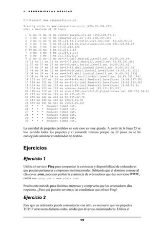 2 . H E R R A M I E N T A S B Á S I C A S
13
C:>tracert www.vanguardia.co.cu
Tracing route to www.vanguardia.co.cu [200.55.184.225]
over a maximum of 30 hops:
1 <1 ms <1 ms <1 ms router-seraca.uji.es [150.128.97.1]
2 4 ms 2 ms <1 ms lpmaster.uji.es [150.128.197.35]
3 2 ms <1 ms <1 ms 84.124.83.1.static.user.ono.com [84.124.83.1]
4 5 ms 5 ms 5 ms 84.124.84.25.static.user.ono.com [84.124.84.25]
5 6 ms 5 ms 5 ms 10.47.242.122
6 39 ms 14 ms 6 ms 10.254.2.66
7 6 ms 5 ms 5 ms 10.254.2.113
8 5 ms 5 ms 5 ms 212.162.42.5
9 11 ms 11 ms 11 ms ae-1-2.bar2.Madrid2.Level3.net [4.69.141.49]
10 11 ms 11 ms 11 ms ae-0-11.bar1.Madrid2.Level3.net [4.69.141.45]
11 27 ms 27 ms 27 ms ae-5-5.ebr1.Paris1.Level3.net [4.69.141.42]
12 47 ms 37 ms 33 ms ae-43-43.ebr1.London2.Level3.net [4.69.141.93]
13 44 ms 34 ms 35 ms ae-46-106.ebr2.London2.Level3.net [4.69.141.122]
14 34 ms 34 ms 34 ms ae-42-42.ebr1.London1.Level3.net [4.69.141.193]
15 34 ms 34 ms 34 ms ae-100-100.ebr2.London1.Level3.net [4.69.141.166]
16 103 ms 103 ms 103 ms ae-44-44.ebr1.NewYork1.Level3.net [4.69.137.78]
17 120 ms 104 ms 108 ms ae-61-61.csw1.NewYork1.Level3.net [4.69.134.66]
18 104 ms 103 ms 103 ms ae-12-69.car2.NewYork1.Level3.net [4.68.16.4]
19 104 ms 103 ms 103 ms unknown.Level3.net [63.211.32.122]
20 110 ms 110 ms 110 ms mtn-rt002.so-1-0-0.0.globalconnex.net [80.255.34.6]
21 119 ms 118 ms 119 ms 80.255.60.75
22 650 ms 644 ms 644 ms 80.255.62.78
23 644 ms 640 ms 642 ms 200.0.16.78
24 655 ms 641 ms 641 ms 200.0.16.201
25 * * * Request timed out.
26 * * * Request timed out.
27 * * * Request timed out.
28 * * * Request timed out.
29 * * * Request timed out.
30 * * * Request timed out.
La cantidad de paquetes perdidos en este caso es muy grande. A partir de la línea 25 se
han perdido todos los paquetes y el comando termina porque en 30 pasos no se ha
conseguido alcanzar el ordenador de destino.
Ejercicios
Ejercicio 1
Utiliza el servicio Ping para comprobar la existencia y disponibilidad de ordenadores
que puedan pertenecer a empresas multinacionales. Sabiendo que el dominio comercial
clásico es .com, podemos probar la existencia de ordenadores que dan servicios WWW,
como www.sony.com o www.nokia.com.
Prueba este método para distintas empresas y comprueba que los ordenadores dan
respuesta. ¿Para qué pueden servirnos las estadísticas que ofrece Ping?
Ejercicio 2
Para que un ordenador pueda comunicarse con otro, es necesario que los paquetes
TCP/IP atraviesen distintas redes, unidas por diversos encaminadores. Utiliza el
 