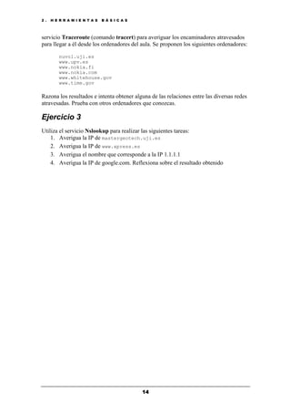 2 . H E R R A M I E N T A S B Á S I C A S
14
servicio Traceroute (comando tracert) para averiguar los encaminadores atravesados
para llegar a él desde los ordenadores del aula. Se proponen los siguientes ordenadores:
nuvol.uji.es
www.upv.es
www.nokia.fi
www.nokia.com
www.whitehouse.gov
www.time.gov
Razona los resultados e intenta obtener alguna de las relaciones entre las diversas redes
atravesadas. Prueba con otros ordenadores que conozcas.
Ejercicio 3
Utiliza el servicio Nslookup para realizar las siguientes tareas:
1. Averigua la IP de mastergeotech.uji.es
2. Averigua la IP de www.xpress.es
3. Averigua el nombre que corresponde a la IP 1.1.1.1
4. Averigua la IP de google.com. Reflexiona sobre el resultado obtenido
 