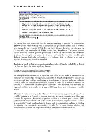 2 . H E R R A M I E N T A S B Á S I C A S
3
La última línea que aparece al final del texto mostrado en la ventana ($) se denomina
prompt (texto característico) y es la indicación de que anubis espera que le ordenes
algo tecleando un comando UNIX. Los servicios básicos descritos en este tema se
corresponden con comandos de UNIX como Ping, Nslookup o Traceroute, aunque
dichos servicios también pueden gestionarse a través de aplicaciones con interfaces
gráficas. En principio solo vamos a ver como establecer la conexión a anubis (con
Telnet) y como finalizarla: tecleando exit y pulsando la tecla <Intro> se cerrará la
ventana de telnet y terminará la conexión.
También se puede utilizar un navegador para hacer telnet. Para ello en la URL se deberá
escribir una dirección con el siguiente formato:
telnet://<[usuario[:contraseña]]@servidor>
El principal inconveniente de la conexión con telnet es que toda la información se
transfiere sin ningún tipo de seguridad, quedando al descubierto para otros usuarios de
la misma red que podrían monitorizar la transferencia e incluso grabarla, pudiendo
conocer todas las operaciones realizadas durante la conexión e incluso el nombre de
usuario y la contraseña utilizados para conectarse. Para resolver este problema es
necesario realizar la conexión por el puerto SSH que si que proporciona una conexión
segura.
El acceso telnet a anubis.uji.es ha sido cerrado recientemente. A partir de ahora solo es
posible conectarse a lynx.uji.es aunque tampoco se puede conectar por telnet por
razones de seguridad. Solamente es posible realizar la conexión por el puerto SSH,
utilizando la herramienta PuTTY u otra similar. Esta conexión es prácticamente idéntica
a la conexión Telnet, con la diferencia de que toda la información, incluido el nombre
de usuario y la contraseña, se transfiere cifrada. Por lo tanto, aunque alguien esté
monitorizando la conexión no podrá conocer el contenido de la transferencia.
 