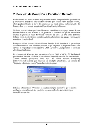 2 . H E R R A M I E N T A S B Á S I C A S
4
2. Servicio de Conexión a Escritorio Remoto
El crecimiento del ancho de banda disponible en Internet esta permitiendo que servicios
y aplicaciones de red que antes estaban limitadas para su uso dentro de redes locales,
ahora puedan utilizarse a través de conexiones (de banda ancha, preferiblemente) de
Internet. Este es el caso de servicio de Conexión a Escritorio Remoto.
Mediante este servicio se puede establecer una conexión con un equipo remoto de una
manera similar al caso de telnet o ssh, pero con la diferencia de que en este caso la
interfaz es gráfica en lugar de utilizar comandos de texto. De esta forma podemos
trabajar como si estuviéramos sentados delante del escritorio del equipo remoto, pero
estando en el equipo local.
Para poder utilizar este servicio necesitamos disponer de un Servidor en el que se haya
activado el servicio y un ordenador local en el que tengamos el programa cliente. Este
servicio es original del sistema operativo UNIX (Xwindows), aunque ahora se utiliza en
el resto de plataformas.
En el entorno de Windows solo las versiones Server (2000 o 2003) y XP Profesional
prestan estos servicios. En linux el servicio esta disponible en todas las distribuciones.
Además existen aplicaciones como VNC de Virtual Network Computing
(http://www.realvnc.com) que funcionan en múltiples plataformas. La ventana de
‘Conexión a Escritorio remoto’ tiene el aspecto siguiente:
Pulsando sobre el botón ‘Opciones’ se accede a múltiples parámetros que se pueden
configurar como el tamaño del escritorio, los recursos locales que se conectarán
automáticamente, etc.
 