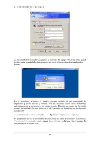 2 . H E R R A M I E N T A S B Á S I C A S
5
Al pulsar el botón ‘Conectar’ accedemos al escritorio del equipo remoto de forma que el
teclado, ratón y pantalla locales se comportan como si fueran dispositivos del equipo
remoto.
En la plataforma Windows el servicio gestiona también el uso compartido de
impresoras y discos locales y remotos. Así, las unidades locales están disponibles
automáticamente al conectarse a un equipo remoto. Durante una sesión de Escritorio
remoto, las unidades locales aparecen en el Explorador de Windows con la siguiente
designación:
<letraUnidad> en clienteTS Ej: (Hen negro.dlsi.uji.es)
Se puede tener acceso a las unidades locales desde una línea de comandos escribiendo:
clienteTS<letraUnidad> donde letraUnidad es la letra (sin el caracter de
dos puntos) de la unidad local.
 