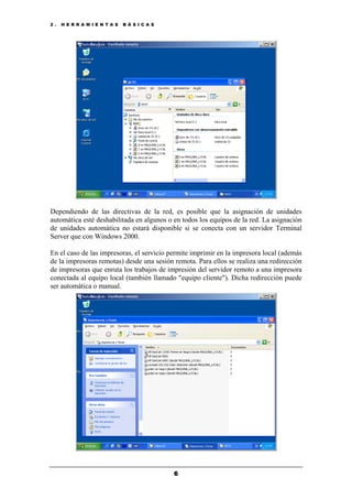 2 . H E R R A M I E N T A S B Á S I C A S
6
Dependiendo de las directivas de la red, es posible que la asignación de unidades
automática esté deshabilitada en algunos o en todos los equipos de la red. La asignación
de unidades automática no estará disponible si se conecta con un servidor Terminal
Server que con Windows 2000.
En el caso de las impresoras, el servicio permite imprimir en la impresora local (además
de la impresoras remotas) desde una sesión remota. Para ellos se realiza una redirección
de impresoras que enruta los trabajos de impresión del servidor remoto a una impresora
conectada al equipo local (también llamado "equipo cliente"). Dicha redirección puede
ser automática o manual.
 