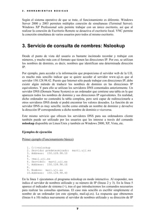 2 . H E R R A M I E N T A S B Á S I C A S
7
Según el sistema operativo de que se trate, el funcionamiento es diferente. Windows
Server 2000 y 2003 permiten múltiples conexión de simultaneas (Terminal Server).
Windows XP Professional solo permite trabajar con un único escritorio, así que al
realizar la conexión de Escritorio Remoto se desactiva el escritorio local. VNC permite
la conexión simultánea de varios usuarios pero todos al mismo escritorio.
3. Servicio de consulta de nombres: Nslookup
Desde el punto de vista del usuario es bastante incómodo recordar y trabajar con
números, y mucho más con el formato que tienen las direcciones IP. Por eso, se utilizan
los nombres de dominio, es decir, nombres que identifican una determinada dirección
IP.
Por ejemplo, para acceder a la información que proporciona el servidor web de la UJI,
es mucho más sencillo indicar que se quiere acceder al servidor www.uji.es que al
servidor 150.128.98.42. Puesto que Internet sólo puede trabajar con direcciones IP, debe
existir algún método de traducir los nombres de dominio en las direcciones IP
equivalentes. Y para ello se utilizan los servidores DNS comentados anteriormente. Un
servidor DNS (Domain Name System) es un ordenador que contiene una tabla en la que
aparecen todos los nombres de dominio y sus direcciones IP equivalentes. En realidad,
dicho ordenador no contendrá la tabla completa, pero será capaz de redireccionarle a
otros servidores DNS donde sí podrá encontrar los valores deseados. La función de un
servidor DNS es muy sencilla: recibe como entrada un nombre de dominio y devuelve
la dirección IP correspondiente a dicho nombre de dominio o viceversa.
Este mismo servicio que ofrecen los servidores DNS para sus ordenadores cliente
también puede ser utilizado por los usuarios que les interese a través del comando
nslookup disponible en Linux/Unix y también en Windows 2000, XP, Vista, etc.
Ejemplos de ejecución
Primer ejemplo (Funcionamiento básico)
1. C:>nslookup
2. Servidor predeterminado: marti.uji.es
3. Address: 150.128.98.10
4.
5. >mail.uji.es
6. Servidor: marti.uji.es
7. Address: 150.128.98.10
8.
9. Nombre: mail.uji.es
10.Address: 150.128.98.40
En la línea 1 ejecutamos el programa nslookup en modo interactivo. Al responder, nos
indica el servidor de nombres utilizado y su número de IP (líneas 2 y 3). En la línea 5
aparece el indicador de sistema (>), tras el que introduciremos los comandos necesarios
para realizar las consultas oportunas. El caso más sencillo es escribir simplemente el
nombre de un ordenador (en este ejemplo, mail.uji.es). La respuesta que obtenemos
(líneas 6 a 10) indica nuevamente el servidor de nombres utilizado y su dirección de IP
 