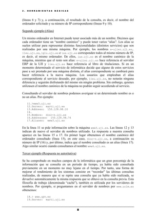 2 . H E R R A M I E N T A S B Á S I C A S
8
(líneas 6 y 7) y, a continuación, el resultado de la consulta, es decir, el nombre del
ordenador solicitado y su número de IP correspondiente (líneas 9 y 10).
Segundo ejemplo (Alias)
Un mismo ordenador en Internet puede tener asociado más de un nombre. Decimos que
cada ordenador tiene un “nombre canónico” y puede tener varios “alias”. Los alias se
suelen utilizar para representar distintas funcionalidades (distintos servicios) que son
realizadas por una misma máquina. Por ejemplo, los nombres e-ujier.uji.es,
lleu.uji.es, iglu.uji.es e ias.uji.es corresponden todos al mismo número de IP,
es decir, al mismo ordenador. De ellos, ias.uji.es es el nombre canónico de la
máquina, mientras que el resto son alias: e-ujier.uji.es hace referencia al servidor
ERP de la UJI y lleu.uji.es hace referencia al libro de titulaciones. Si en un
momento determinado el servicio de informática decide que alguno de estos servicios
pase a ser prestado por una máquina distinta, el alias correspondiente se cambiará para
hacer referencia a la nueva máquina. Los usuarios que empleaban el alias
correspondiente al servicio deseado, por ejemplo, lleu.uji.es, no notarán ninguna
diferencia y seguirán disfrutando del mismo sin ningún problema. Sin embargo, quienes
utilizasen el nombre canónico de la máquina no podrán seguir accediendo al servicio.
Consultando el servidor de nombres podemos averiguar si un determinado nombre es o
no un alias. Por ejemplo:
11.>www3.uji.es
12.Server: marti.uji.es
13.Address: 150.128.98.10
14.
15.Nombre: disc-n.uji.es
16.Addresses: 150.128.98.74
17.Aliases: www3.uji.es
En la línea 11 se pide información sobre la máquina www3.uji.es. Las líneas 12 y 13
indican de nuevo el servidor de nombres utilizado. La respuesta a nuestra consulta
aparece en las líneas 15 a 17. En primer lugar obtenemos el nombre canónico del
ordenador consultado (línea 15), en este caso, disc-n.uji.es, a continuación su
número de IP (16) y, por último, indica que el nombre consultado es un alias (línea 17).
Algo similar ocurre cuando consultamos el nombre www4.uji.es.
Tercer ejemplo (Respuesta no autoritativa)
Se ha comprobado en muchos campos de la informática que un gran porcentaje de la
información que se consulta en un periodo de tiempo, ya había sido consultada
previamente en un momento no muy lejano en el tiempo. Por tanto, una forma de
mejorar el rendimiento de los sistemas consiste en “recordar” las últimas consultas
realizadas, de manera que si se repite una consulta que ya había sido realizada, se
devuelve automáticamente la misma respuesta que se obtuvo en la consulta previa. Esta
filosofía de trabajo (denominada “caché”), también es utilizada por los servidores de
nombres. Por ejemplo, si preguntamos en el servidor de nombres por www.uclm.es
obtenemos:
18.> www.upv.es
19.Server: marti.uji.es
 