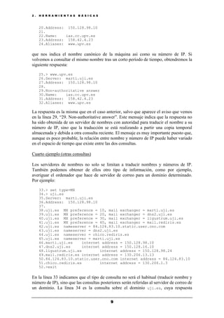2 . H E R R A M I E N T A S B Á S I C A S
9
20.Address: 150.128.98.10
21.
22.Name: ias.cc.upv.es
23.Address: 158.42.4.23
24.Aliases: www.upv.es
que nos indica el nombre canónico de la máquina así como su número de IP. Si
volvemos a consultar el mismo nombre tras un corto período de tiempo, obtendremos la
siguiente respuesta:
25.> www.upv.es
26.Server: marti.uji.es
27.Address: 150.128.98.10
28.
29.Non-authoritative answer
30.Name: ias.cc.upv.es
31.Address: 158.42.4.23
32.Aliases: www.upv.es
La respuesta es la misma que en el caso anterior, salvo que aparece el aviso que vemos
en la línea 29, “29. Non-authoritative answer”. Este mensaje indica que la respuesta no
ha sido obtenida de un servidor de nombres con autoridad para traducir el nombre a su
número de IP, sino que la traducción se está realizando a partir una copia temporal
almacenada y debida a otra consulta reciente. El mensaje es muy importante puesto que,
aunque es poco probable, la relación entre nombre y número de IP puede haber variado
en el espacio de tiempo que existe entre las dos consultas.
Cuarto ejemplo (otras consultas)
Los servidores de nombres no solo se limitan a traducir nombres y números de IP.
También podemos obtener de ellos otro tipo de información, como por ejemplo,
averiguar el ordenador que hace de servidor de correo para un dominio determinado.
Por ejemplo:
33.> set type=MX
34.> uji.es
35.Server: marti.uji.es
36.Address: 150.128.98.10
37.
38.uji.es MX preference = 10, mail exchanger = marti.uji.es
39.uji.es MX preference = 20, mail exchanger = dns2.uji.es
40.uji.es MX preference = 30, mail exchanger = ligustrum.uji.es
41.uji.es MX preference = 40, mail exchanger = mail.rediris.es
42.uji.es nameserver = 84.124.83.10.static.user.ono.com
43.uji.es nameserver = dns2.uji.es
44.uji.es nameserver = chico.rediris.es
45.uji.es nameserver = marti.uji.es
46.marti.uji.es internet address = 150.128.98.10
47.dns2.uji.es internet address = 150.128.16.10
48.ligustrum.uji.es internet address = 150.128.98.24
49.mail.rediris.es internet address = 130.206.13.13
50.84.124.83.10.static.user.ono.com internet address = 84.124.83.10
51.chico.rediris.es internet address = 130.206.1.3
52.>exit
En la línea 33 indicamos que el tipo de consulta no será el habitual (traducir nombre y
número de IP), sino que las consultas posteriores serán referidas al servidor de correo de
un dominio. La línea 34 es la consulta sobre el dominio uji.es, cuya respuesta
 