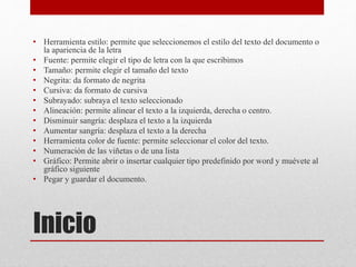 Inicio
• Herramienta estilo: permite que seleccionemos el estilo del texto del documento o
la apariencia de la letra
• Fuente: permite elegir el tipo de letra con la que escribimos
• Tamaño: permite elegir el tamaño del texto
• Negrita: da formato de negrita
• Cursiva: da formato de cursiva
• Subrayado: subraya el texto seleccionado
• Alineación: permite alinear el texto a la izquierda, derecha o centro.
• Disminuir sangría: desplaza el texto a la izquierda
• Aumentar sangría: desplaza el texto a la derecha
• Herramienta color de fuente: permite seleccionar el color del texto.
• Numeración de las viñetas o de una lista
• Gráfico: Permite abrir o insertar cualquier tipo predefinido por word y muévete al
gráfico siguiente
• Pegar y guardar el documento.
 
