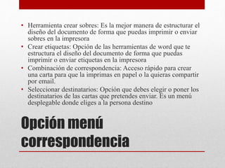 Opción menú
correspondencia
• Herramienta crear sobres: Es la mejor manera de estructurar el
diseño del documento de forma que puedas imprimir o enviar
sobres en la impresora
• Crear etiquetas: Opción de las herramientas de word que te
estructura el diseño del documento de forma que puedas
imprimir o enviar etiquetas en la impresora
• Combinación de correspondencia: Acceso rápido para crear
una carta para que la imprimas en papel o la quieras compartir
por email.
• Seleccionar destinatarios: Opción que debes elegir o poner los
destinatarios de las cartas que pretendes enviar. Es un menú
desplegable donde eliges a la persona destino
 