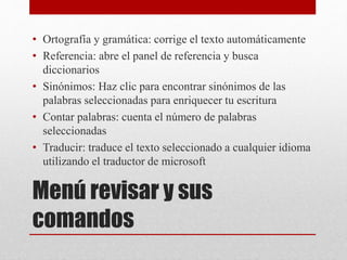 Menú revisar y sus
comandos
• Ortografía y gramática: corrige el texto automáticamente
• Referencia: abre el panel de referencia y busca
diccionarios
• Sinónimos: Haz clic para encontrar sinónimos de las
palabras seleccionadas para enriquecer tu escritura
• Contar palabras: cuenta el número de palabras
seleccionadas
• Traducir: traduce el texto seleccionado a cualquier idioma
utilizando el traductor de microsoft
 