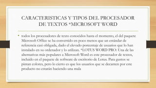 CARACTERISTICAS Y TIPOS DEL PROCESADOR
DE TEXTOS *MICROSOFT WORD
• todos los procesadores de texto conocidos hasta el momento, el del paquete
Microsoft Office se ha convertido en poco menos que un estándar de
referencia casi obligada, dado el elevado porcentaje de usuarios que lo han
instalado en su ordenador y lo utilizan. *LOTUS WORD PRO: Una de las
alternativas más populares a Microsoft Word es este procesador de textos,
incluido en el paquete de software de escritorio de Lotus. Para gustos se
pintan colores, pero lo cierto es que los usuarios que se decanten por este
producto no estarán haciendo una mala
 