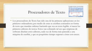 Procesadores de Texto
• Los procesadores de Texto han sido una de las primeras aplicaciones en los
primeros ordenadores; por medio de estas se escriben comandos en forma
de texto que mandan ordenes haciendo que sea un texto legible. sí nacen los
primeros editores de textos. Estos van cobrando tal uso que empresas de
software diseñan estos editores, cada vez de forma más parecida a una
máquina de escribir, y que en poquísimo tiempo superan a éstas con creces.
 