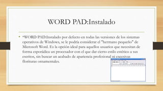 WORD PAD:Instalado
• *WORD PAD:Instalado por defecto en todas las versiones de los sistemas
operativos de Windows, se le podría considerar el "hermano pequeño" de
Microsoft Word. Es la opción ideal para aquellos usuarios que necesitan de
forma esporádica un procesador con el que dar cierto estilo estético a sus
escritos, sin buscar un acabado de apariencia profesional ni excesivas
florituras ornamentales.
 