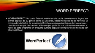 WORD PERFECT:
• WORD PERFECT: No podía faltar el tercero en discordia, que en su día llegó a ser
el más popular de su género entre los usuarios, hasta mediados de los noventa. El
procesador de textos de la suite de Corel presenta un despliegue de innovadoras
características que demuestran el interés por parte de sus promotores en volver a
hacer de este programa un producto puntero capaz de competir en el mercado con
Microsoft Word
 