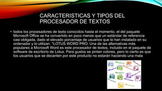CARACTERISTICAS Y TIPOS DEL
PROCESADOR DE TEXTOS
• todos los procesadores de texto conocidos hasta el momento, el del paquete
Microsoft Office se ha convertido en poco menos que un estándar de referencia
casi obligada, dado el elevado porcentaje de usuarios que lo han instalado en su
ordenador y lo utilizan. *LOTUS WORD PRO: Una de las alternativas más
populares a Microsoft Word es este procesador de textos, incluido en el paquete de
software de escritorio de Lotus. Para gustos se pintan colores, pero lo cierto es que
los usuarios que se decanten por este producto no estarán haciendo una mala
 