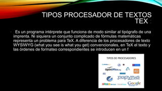 TIPOS PROCESADOR DE TEXTOS
TEX :
• : Es un programa intérprete que funciona de modo similar al tipógrafo de una
imprenta. Ni siquiera un conjunto complicado de fórmulas matemáticas
representa un problema para TeX. A diferencia de los procesadores de texto
WYSIWYG (what you see is what you get) convencionales, en TeX el texto y
las órdenes de formateo correspondientes se introducen en un f
 