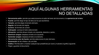 AQUÍ ALGUNAS HERRAMIENTAS
NO DETALLADAS
• Herramienta estilo: permite que seleccionemos el estilo del texto del documento o la apariencia de la letra
• Fuente: permite elegir el tipo de letra con la que escribimos
• Tamaño: permite elegir el tamaño del texto
• Negrita: da formato de negrita
• Cursiva: da formato de cursiva
• Subrayado: subraya el texto seleccionado
• Alineación: permite alinear el texto a la izquierda, derecha o centro.
• Disminuir sangría: desplaza el texto a la izquierda
• Aumentar sangría: desplaza el texto a la derecha
• Herramienta color de fuente: permite seleccionar el color del texto.
• Numeración de las viñetas o de una lista
• Gráfico: Permite abrir o insertar cualquier tipo predefinido por word y muévete al gráfico siguiente
• Pegar y guardar el documento.
 