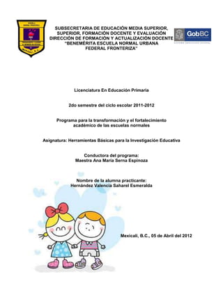 SUBSECRETARIA DE EDUCACIÓN MEDIA SUPERIOR,
      SUPERIOR, FORMACIÓN DOCENTE Y EVALUACIÓN
   DIRECCIÓN DE FORMACIÓN Y ACTUALIZACIÓN DOCENTE
         “BENEMÉRITA ESCUELA NORMAL URBANA
                 FEDERAL FRONTERIZA”




              Licenciatura En Educación Primaria


            2do semestre del ciclo escolar 2011-2012


      Programa para la transformación y el fortalecimiento
             académico de las escuelas normales


Asignatura: Herramientas Básicas para la Investigación Educativa


                  Conductora del programa:
               Maestra Ana María Serna Espinoza



              Nombre de la alumna practicante:
            Hernández Valencia Saharel Esmeralda




                                    Mexicali, B.C., 05 de Abril del 2012
 