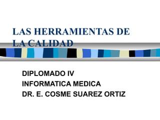 LAS HERRAMIENTAS DE 
LA CALIDAD 
DIPLOMADO IV 
INFORMATICA MEDICA 
DR. E. COSME SUAREZ ORTIZ 
 