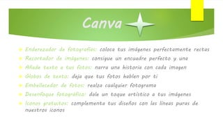 Canva
 Enderezador de fotografías: coloca tus imágenes perfectamente rectas
 Recortador de imágenes: consigue un encuadre perfecto y una
 Añade texto a tus fotos: narra una historia con cada imagen
 Globos de texto: deja que tus fotos hablen por ti
 Embellecedor de fotos: realza cualquier fotograma
 Desenfoque fotográfico: dale un toque artístico a tus imágenes
 Iconos gratuitos: complementa tus diseños con las líneas puras de
nuestros iconos
 