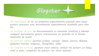 Glogster
 Su especifidad: al ser un programa especialmente pensado para hacer
posters presenta unas herramientas especialmente diseñadas para éste
fin.
 Su facilidad de uso: su funcionamiento es bastante intuitivo y además
cualquier herramienta genera instrucciones en pantalla en el mismo
momento de usarla.
 Su formato digital: permite probar, corregir, añadir, borrar; Además
podemos insertar imágenes, fotografías, video.
 Su carácter en línea: permite crear enlaces, utilizar los posters en blogs,
wikis y webs, compartir los posters con otros usuarios.
 