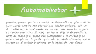 Automotivator
permite generar posters a partir de fotografías propias o de la
web. Estos posters son posters que pueden utilizarse con un
fin motivador, lo cual puede ser un uso muy importante para
un centro educativo. Es muy sencillo se elige la fotografía, el
color de fondo y el texto que acompañará a la imagen y se
genera un póster. El poster generado se puede almacenar como
imagen en el archivo o colgarlo en la aplicación web Flirck.
 