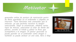 Motivator
generador online de posters de motivación partir
de fotos guardadas en el ordenador o alojadas en
internet. Tiene funciones más avanzadas que la
anterior, ya que permite recortar la imagen
seleccionada, elegir la orientación, añadirle varios
tipos de marcos, seleccionar el color de fondo del
póster, escribir el título y editar la frase que
acompañará a la imagen. El póster generado se
puede guardar en el ordenador como imagen o
también se puede utilizar en una web, foro o blog.
 