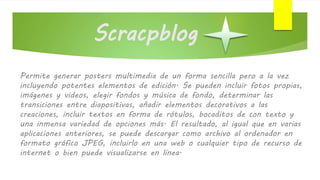 Scracpblog
Permite generar posters multimedia de un forma sencilla pero a la vez
incluyendo potentes elementos de edición. Se pueden incluir fotos propias,
imágenes y videos, elegir fondos y música de fondo, determinar las
transiciones entre diapositivas, añadir elementos decorativos a las
creaciones, incluir textos en forma de rótulos, bocaditos de con texto y
una inmensa variedad de opciones más. El resultado, al igual que en varias
aplicaciones anteriores, se puede descargar como archivo al ordenador en
formato gráfico JPEG, incluirlo en una web o cualquier tipo de recurso de
internet o bien puede visualizarse en línea.
 