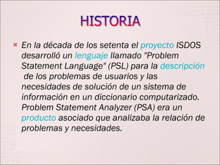 En la década de los setenta el  proyecto  ISDOS desarrolló un  lenguaje  llamado "Problem Statement Language" (PSL) para la  descripción  de los problemas de usuarios y las necesidades de solución de un sistema de información en un diccionario computarizado. Problem Statement Analyzer (PSA) era un  producto  asociado que analizaba la relación de problemas y necesidades.  