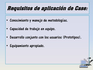 Requisitos de aplicación de Case:
• Conocimiento y manejo de metodologías.
• Capacidad de trabajo en equipo.
• Desarrollo conjunto con los usuarios (Prototipos).
• Equipamiento apropiado.
 