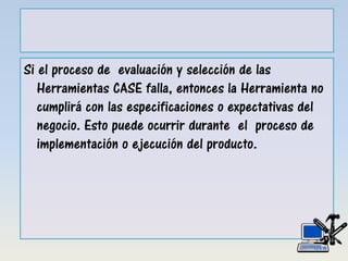 Si el proceso de evaluación y selección de las
Herramientas CASE falla, entonces la Herramienta no
cumplirá con las especificaciones o expectativas del
negocio. Esto puede ocurrir durante el proceso de
implementación o ejecución del producto.
 