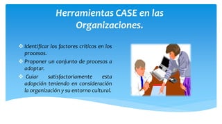 Herramientas CASE en las
Organizaciones.
 Identificar los factores críticos en los
procesos.
 Proponer un conjunto de procesos a
adoptar.
 Guiar
satisfactoriamente
esta
adopción teniendo en consideración
la organización y su entorno cultural.

 