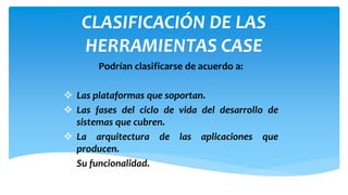 CLASIFICACIÓN DE LAS
HERRAMIENTAS CASE
Podrían clasificarse de acuerdo a:
 Las plataformas que soportan.
 Las fases del ciclo de vida del desarrollo de
sistemas que cubren.
 La arquitectura de las aplicaciones que
producen.
 Su funcionalidad.

 