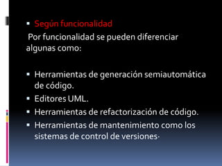  Según funcionalidad
Por funcionalidad se pueden diferenciar
algunas como:
 Herramientas de generación semiautomática
de código.
 Editores UML.
 Herramientas de refactorización de código.
 Herramientas de mantenimiento como los
sistemas de control de versiones·
 