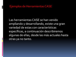 Ejemplos de Herramientas CASE
Las herramientas CASE se han venido
ampliando y desarrollando, existe una gran
variedad de estas con características
específicas, a continuación describiremos
algunas de ellas, desde las más actuales hasta
otras ya no tanto.
 