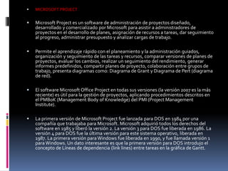  MICROSOFT PROJECT
 Microsoft Project es un software de administración de proyectos diseñado,
desarrollado y comercializado por Microsoft para asistir a administradores de
proyectos en el desarrollo de planes, asignación de recursos a tareas, dar seguimiento
al progreso, administrar presupuesto y analizar cargas de trabajo.
 Permite el aprendizaje rápido con el planeamiento y la administración guiados,
organización y seguimiento de las tareas y recursos, comparar versiones de planes de
proyectos, evaluar los cambios, realizar un seguimiento del rendimiento, generar
informes predefinidos, compartir planes de proyecto, colaboración entre grupos de
trabajo, presenta diagramas como: Diagrama de Grant y Diagrama de Pert (diagrama
de red).
 El software Microsoft Office Project en todas sus versiones (la versión 2007 es la más
reciente) es útil para la gestión de proyectos, aplicando procedimientos descritos en
el PMBoK (Management Body of Knowledge) del PMI (Project Management
Institute).
 La primera versión de Microsoft Project fue lanzada para DOS en 1984 por una
compañía que trabajaba para Microsoft. Microsoft adquirió todos los derechos del
software en 1985 y liberó la versión 2. La versión 3 para DOS fue liberada en 1986. La
versión 4 para DOS fue la última versión para este sistema operativo, liberada en
1987. La primera versión para Windows fue liberada en 1990, y fue llamada versión 1
para Windows. Un dato interesante es que la primera versión para DOS introdujo el
concepto de Líneas de dependencia (link lines) entre tareas en la gráfica de Gantt.
 